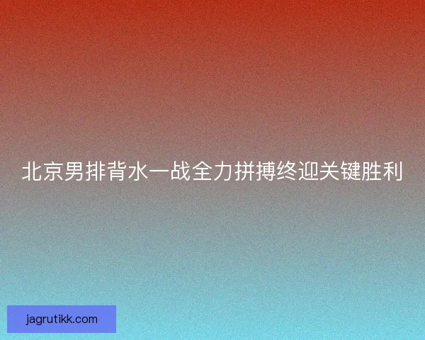 北京男排背水一战全力拼搏终迎关键胜利