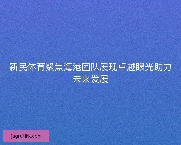 新民体育聚焦海港团队展现卓越眼光助力未来发展