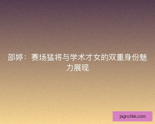 邵婷：赛场猛将与学术才女的双重身份魅力展现