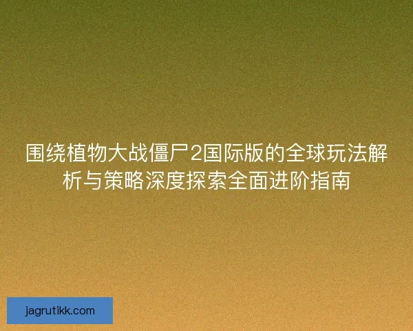 围绕植物大战僵尸2国际版的全球玩法解析与策略深度探索全面进阶指南