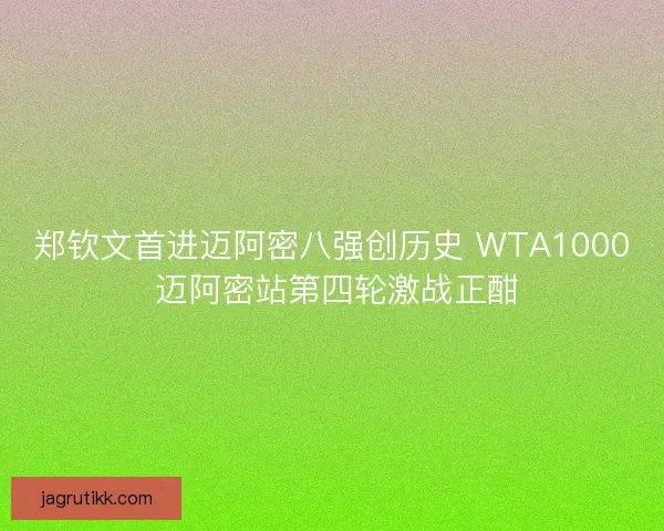 郑钦文首进迈阿密八强创历史 WTA1000 迈阿密站第四轮激战正酣