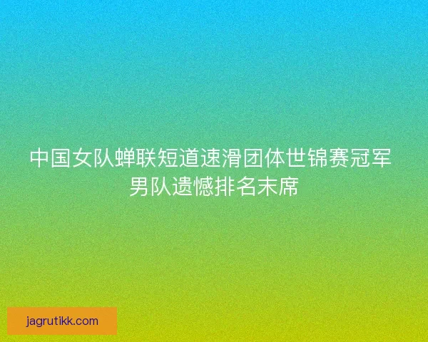 中国女队蝉联短道速滑团体世锦赛冠军 男队遗憾排名末席