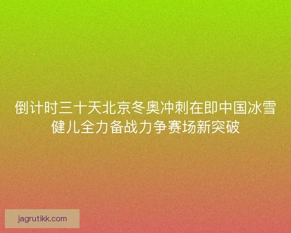 倒计时三十天北京冬奥冲刺在即中国冰雪健儿全力备战力争赛场新突破