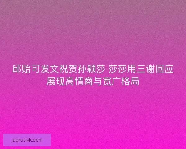 邱贻可发文祝贺孙颖莎 莎莎用三谢回应展现高情商与宽广格局